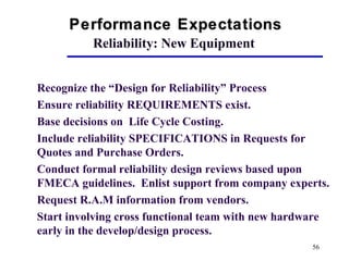 56
Reliability: New Equipment
Recognize the “Design for Reliability” Process
Ensure reliability REQUIREMENTS exist.
Base decisions on Life Cycle Costing.
Include reliability SPECIFICATIONS in Requests for
Quotes and Purchase Orders.
Conduct formal reliability design reviews based upon
FMECA guidelines. Enlist support from company experts.
Request R.A.M information from vendors.
Start involving cross functional team with new hardware
early in the develop/design process.
Performance ExpectationsPerformance Expectations
 