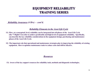 6
EQUIPMENT RELIABILITYEQUIPMENT RELIABILITY
TRAINING SERIESTRAINING SERIES
Reliability Elements in the Asset Life Cycle
11) How, at a conceptual; level, reliability can be integrated into all phases of the Asset Life Cycle
(the “7 Rights”) in order to achieve predictable and high levels of equipment reliability. Specifically,
can describe the key reliability considerations in the equipment design, purchasing and maintenance
phases of the Asset Life Cycle.
12) The important role that operational and maintenance strategies play in improving the reliability of existing
equipment. How to optimize maintenance tasks to reduce costs and still be effective.
Resources
13) Aware of the key support resources for reliability tools, methods and diagnostic technologies.
Reliability Awareness (4 Hrs) - cont’d.
 