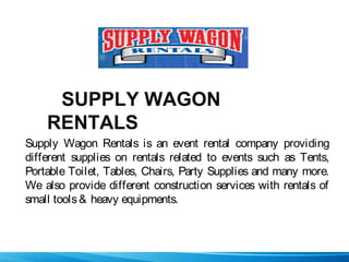 SUPPLY WAGON
RENTALS
Supply Wagon Rentals is an event rental company providing
different supplies on rentals related to events such as Tents,
Portable Toilet, Tables, Chairs, Party Supplies and many more.
We also provide different construction services with rentals of
small tools& heavy equipments.
 