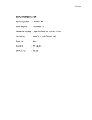 10/4/2014 
SOFTWARE SPECIFICATION 
Operating System : Windows XP 
Web Designing : JavaScript, CSS. 
Server Side Scripting : Apache Tomcat 6.0.26, Glass fish 3.0.1 
Technology : JAVA/ J2EE (JDBC/ Servlet, JSP) 
Front End : Java 
Back End : My SQL 5.0 
JAVA version : Jdk 1.6 
