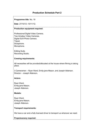 Production Schedule Part 2


Programme title: No. 19

Date: 27/10/12 -10/11/12.

Production equipment required:

Professional Digital Video Camera.
Two Amateur Video Cameras.
Digital SLR Photo Camera.
Tripod.
Dictaphone.
Microphone.

Editing Suite.
Recording Studio.

Crewing requirements:

All necessities will be provided/allocated at the house where filming is taking
place.

3 Cameramen – Ryan Ward, Emily-jane Mason, and Joseph Alderson.
Director – Joseph Alderson.

Actors:

Ryan Ward.
Emily-jane Mason.
Joseph Alderson.

Models:

Ryan Ward.
Emily-jane Mason.
Joseph Alderson.

Transport requirements:

We have a car and a fully licensed driver to transport us wherever we need.

Props/scenery required:
 