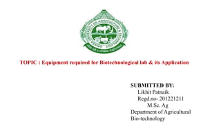 SUBMITTED BY:
Likhit Patnaik
Regd.no- 201221211
M.Sc. Ag
Department of Agricultural
Bio-technology
TOPIC : Equipment required for Biotechnological lab & its Application
 
