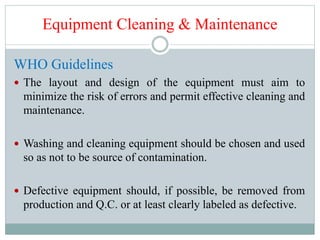 Equipment Cleaning & Maintenance
WHO Guidelines
 The layout and design of the equipment must aim to
minimize the risk of errors and permit effective cleaning and
maintenance.
 Washing and cleaning equipment should be chosen and used
so as not to be source of contamination.
 Defective equipment should, if possible, be removed from
production and Q.C. or at least clearly labeled as defective.
 