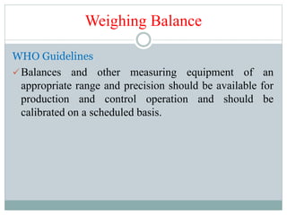 Weighing Balance
WHO Guidelines
Balances and other measuring equipment of an
appropriate range and precision should be available for
production and control operation and should be
calibrated on a scheduled basis.
 