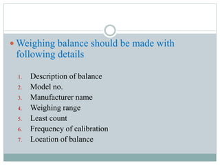  Weighing balance should be made with
following details
1. Description of balance
2. Model no.
3. Manufacturer name
4. Weighing range
5. Least count
6. Frequency of calibration
7. Location of balance
 