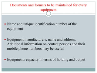 Documents and formats to be maintained for every
equipment
 Name and unique identification number of the
equipment
 Equipment manufacturers, name and address.
Additional information on contact persons and their
mobile phone numbers may be useful
 Equipments capacity in terms of holding and output
 
