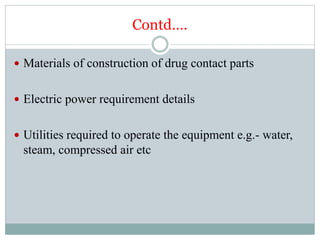 Contd….
 Materials of construction of drug contact parts
 Electric power requirement details
 Utilities required to operate the equipment e.g.- water,
steam, compressed air etc
 