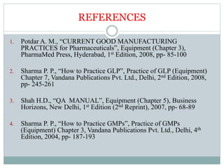 REFERENCES
1. Potdar A. M., “CURRENT GOOD MANUFACTURING
PRACTICES for Pharmaceuticals”, Equipment (Chapter 3),
PharmaMed Press, Hyderabad, 1st Edition, 2008, pp- 85-100
2. Sharma P. P., “How to Practice GLP”, Practice of GLP (Equipment)
Chapter 7, Vandana Publications Pvt. Ltd., Delhi, 2nd Edition, 2008,
pp- 245-261
3. Shah H.D., “QA MANUAL”, Equipment (Chapter 5), Business
Horizons, New Delhi, 1st Edition (2nd Reprint), 2007, pp- 68-89
4. Sharma P. P., “How to Practice GMPs”, Practice of GMPs
(Equipment) Chapter 3, Vandana Publications Pvt. Ltd., Delhi, 4th
Edition, 2004, pp- 187-193
 