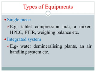 Types of Equipments
 Single piece
E.g- tablet compression m/c, a mixer,
HPLC, FTIR, weighing balance etc.
 Integrated system
E.g- water demineralising plants, an air
handling system etc.
 