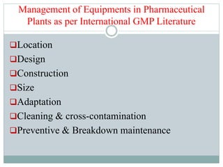 Management of Equipments in Pharmaceutical
Plants as per International GMP Literature
Location
Design
Construction
Size
Adaptation
Cleaning & cross-contamination
Preventive & Breakdown maintenance
 