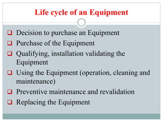 Life cycle of an Equipment
 Decision to purchase an Equipment
 Purchase of the Equipment
 Qualifying, installation validating the
Equipment
 Using the Equipment (operation, cleaning and
maintenance)
 Preventive maintenance and revalidation
 Replacing the Equipment
 