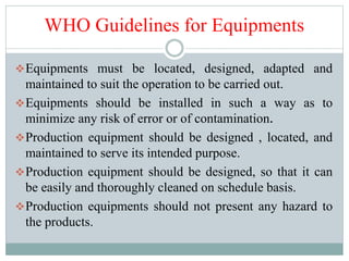 WHO Guidelines for Equipments
Equipments must be located, designed, adapted and
maintained to suit the operation to be carried out.
Equipments should be installed in such a way as to
minimize any risk of error or of contamination.
Production equipment should be designed , located, and
maintained to serve its intended purpose.
Production equipment should be designed, so that it can
be easily and thoroughly cleaned on schedule basis.
Production equipments should not present any hazard to
the products.
 