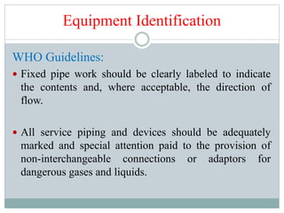 Equipment Identification
WHO Guidelines:
 Fixed pipe work should be clearly labeled to indicate
the contents and, where acceptable, the direction of
flow.
 All service piping and devices should be adequately
marked and special attention paid to the provision of
non-interchangeable connections or adaptors for
dangerous gases and liquids.
 