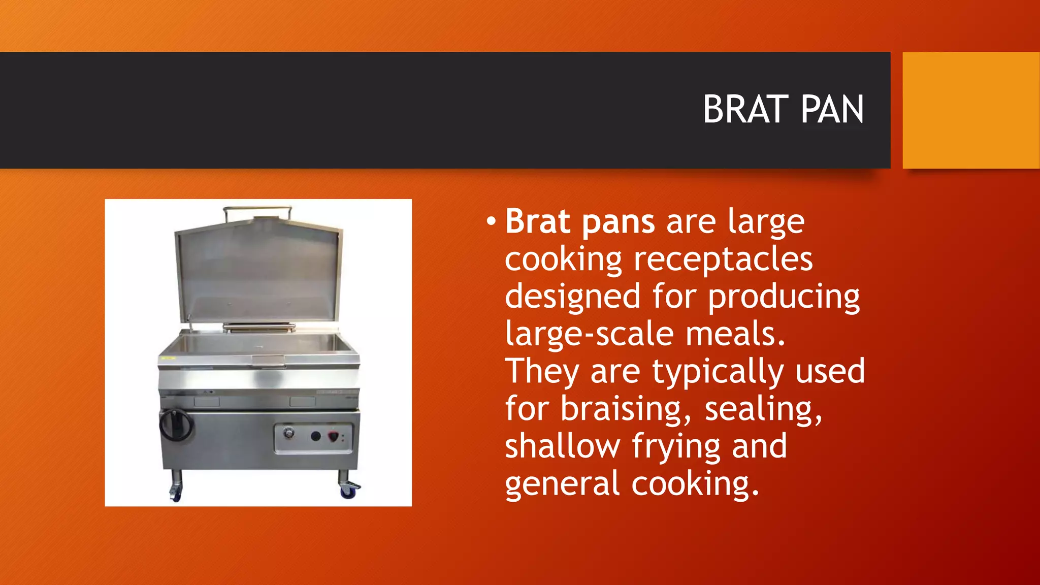 BRAT PAN
• Brat pans are large
cooking receptacles
designed for producing
large-scale meals.
They are typically used
for braising, sealing,
shallow frying and
general cooking.
 