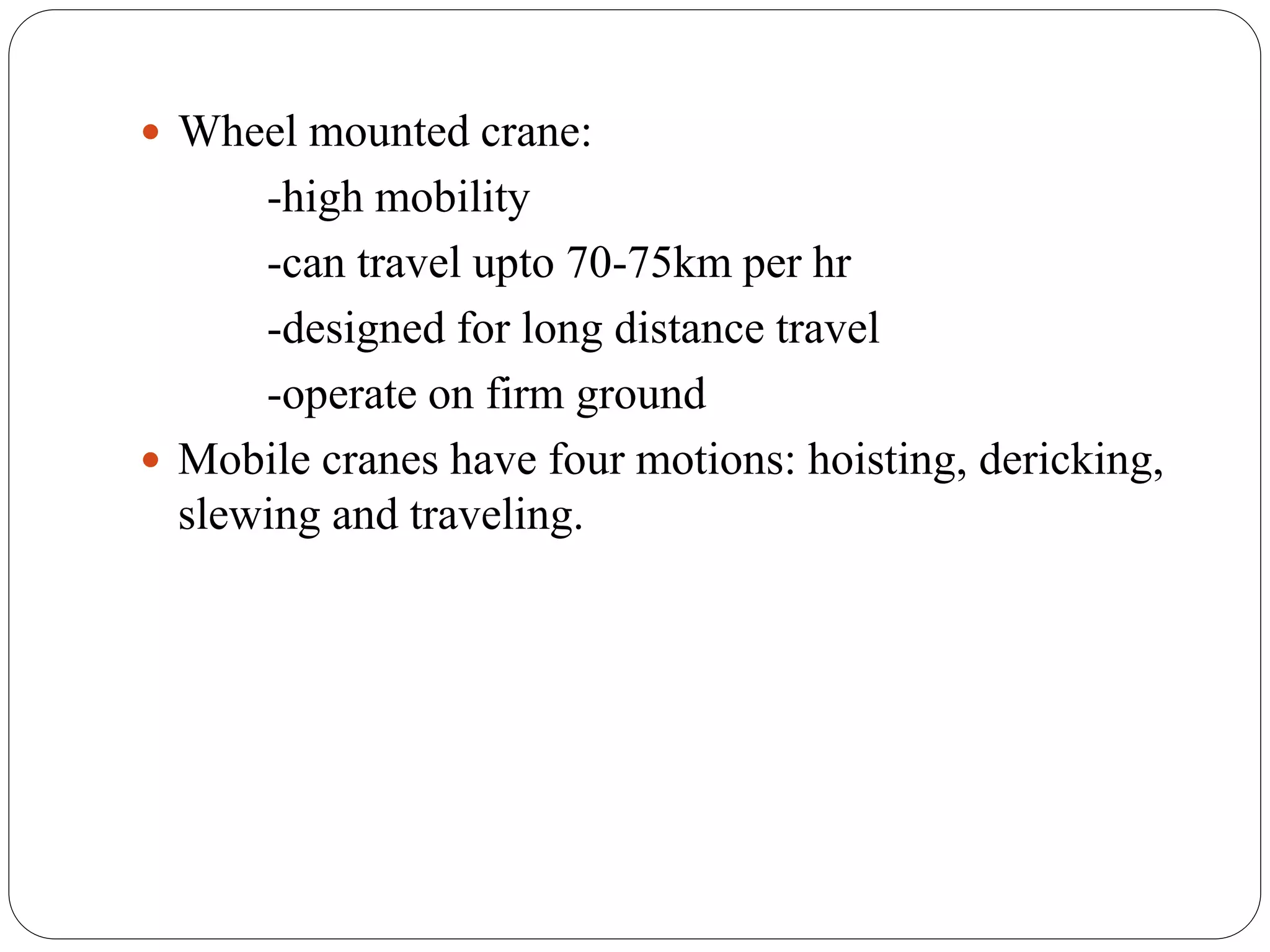  Wheel mounted crane:

-high mobility
-can travel upto 70-75km per hr
-designed for long distance travel
-operate on firm ground
 Mobile cranes have four motions: hoisting, dericking,
slewing and traveling.

 