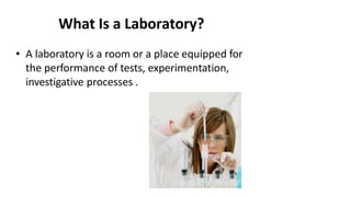 What Is a Laboratory?
• A laboratory is a room or a place equipped for
the performance of tests, experimentation,
investigative processes .
 