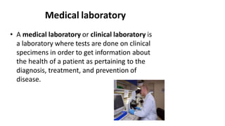 Medical laboratory
• A medical laboratory or clinical laboratory is
a laboratory where tests are done on clinical
specimens in order to get information about
the health of a patient as pertaining to the
diagnosis, treatment, and prevention of
disease.
 