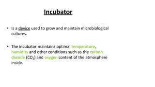 Incubator
• Is a device used to grow and maintain microbiological
cultures.
• The incubator maintains optimal temperature,
humidity and other conditions such as the carbon
dioxide (CO2) and oxygen content of the atmosphere
inside.
 