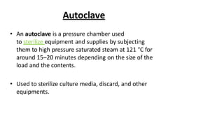 Autoclave
• An autoclave is a pressure chamber used
to sterilize equipment and supplies by subjecting
them to high pressure saturated steam at 121 °C for
around 15–20 minutes depending on the size of the
load and the contents.
• Used to sterilize culture media, discard, and other
equipments.
 