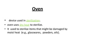 Oven
• device used in sterilization.
• oven uses dry heat to sterilize.
• It used to sterilize items that might be damaged by
moist heat (e.g., glasswares, powders, oils).
 