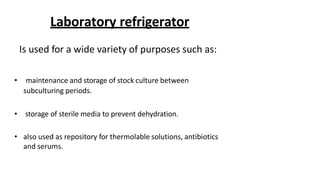 Laboratory refrigerator
Is used for a wide variety of purposes such as:
• maintenance and storage of stock culture between
subculturing periods.
• storage of sterile media to prevent dehydration.
• also used as repository for thermolable solutions, antibiotics
and serums.
 