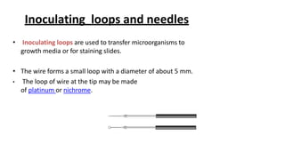 Inoculating loops and needles
• Inoculating loops are used to transfer microorganisms to
growth media or for staining slides.
• The wire forms a small loop with a diameter of about 5 mm.
• The loop of wire at the tip may be made
of platinum or nichrome.
 