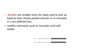 • Needles are straight wires (no loop) used to pick up
bacteria from closely packed colonies or to inoculate
in a very defined area.
• needles commonly used to inoculate semi-soft
media.
 