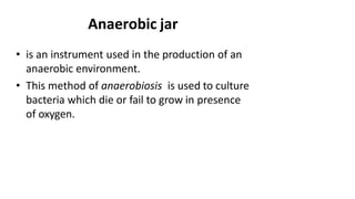 Anaerobic jar
• is an instrument used in the production of an
anaerobic environment.
• This method of anaerobiosis is used to culture
bacteria which die or fail to grow in presence
of oxygen.
 