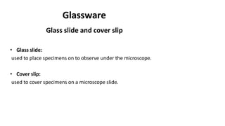 Glassware
Glass slide and cover slip
• Glass slide:
used to place specimens on to observe under the microscope.
• Cover slip:
used to cover specimens on a microscope slide.
 