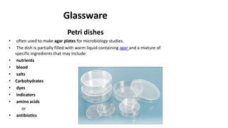 Glassware
Petri dishes
• often used to make agar plates for microbiology studies.
• The dish is partially filled with warm liquid containing agar and a mixture of
specific ingredients that may include:
• nutrients
• blood
• salts
• Carbohydrates
• dyes
• indicators
• amino acids
or
• antibiotics
 