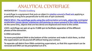 ANALYTICAL CENTRIFUGE
INVENTED BY : TheodorSvedberg
A centrifuge is a equipment that puts an object in rotation around a fixed axis applying a
potentially strong force perpendicular to the axis of spin (outward).
PRINCIPLE: The centrifuge works using the sedimentation principle, where the centripetal
acceleration causes denser substances and particles to move outward in the radial direction.
At the same time, objects that are less dense are displaced and move to the center.
USES: centrifuge can spin at up to 15,000 rpm to facilitate separation of the different
phases of the extraction.
In DNA extraction
To move precipitated DNA to the bottom of the container and make it stick there, so that
the supernatant can be poured off without losing your extract.
To separate cell debris from DNA-containing supernatant, so that this supernatant can be
removed and DNA can be precipitated out of it.
 