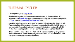 THERMALCYCLER
• Developed in 1983 by Kary Mullis
• The thermal cycler (also known as a thermocycler, PCR machine or DNA
amplifier) is a laboratory apparatus most commonly used to amplify segments
of DNA via the polymerase chain reaction (PCR).
• Working principle of PCR.As the name implies, it is a chain reaction, a small
fragment of the DNA section of interest needs to be identified which serves as
the template for producing the primers that initiate the reaction.One DNA
molecule is used to produce two copies, then four, then eight and so forth.
• There are three major steps in a PCR, which are repeated for 30 or 40 cycles.
This is done on an automated cycler, which can heat and cool the tubes with
the reaction mixture in a very short time.
 