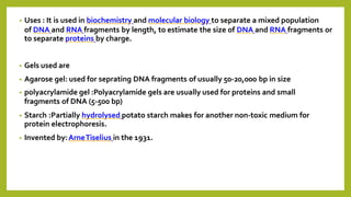 • Uses : It is used in biochemistry and molecular biology to separate a mixed population
of DNA and RNA fragments by length, to estimate the size of DNA and RNA fragments or
to separate proteins by charge.
• Gels used are
• Agarose gel: used for seprating DNA fragments of usually 50-20,000 bp in size
• polyacrylamide gel :Polyacrylamide gels are usually used for proteins and small
fragments of DNA (5-500 bp)
• Starch :Partially hydrolysed potato starch makes for another non-toxic medium for
protein electrophoresis.
• Invented by:ArneTiselius in the 1931.
 