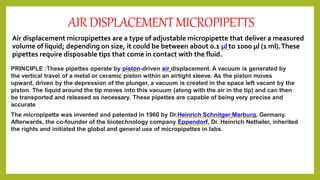 AIRDISPLACEMENTMICROPIPETTS
Air displacement micropipettes are a type of adjustable micropipette that deliver a measured
volume of liquid; depending on size, it could be between about 0.1 µl to 1000 µl (1 ml).These
pipettes require disposable tips that come in contact with the fluid.
PRINCIPLE :These pipettes operate by piston-driven air displacement. A vacuum is generated by
the vertical travel of a metal or ceramic piston within an airtight sleeve. As the piston moves
upward, driven by the depression of the plunger, a vacuum is created in the space left vacant by the
piston. The liquid around the tip moves into this vacuum (along with the air in the tip) and can then
be transported and released as necessary. These pipettes are capable of being very precise and
accurate
The micropipette was invented and patented in 1960 by Dr.Heinrich Schnitger Marburg, Germany.
Afterwards, the co-founder of the biotechnology company Eppendorf, Dr. Heinrich Netheler, inherited
the rights and initiated the global and general use of micropipettes in labs.
 