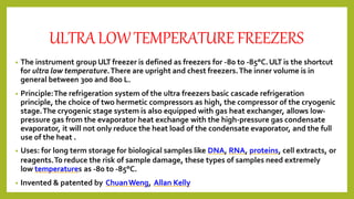 ULTRALOWTEMPERATUREFREEZERS
• The instrument groupULT freezer is defined as freezers for -80 to -85°C.ULT is the shortcut
for ultra low temperature.There are upright and chest freezers.The inner volume is in
general between 300 and 800 L.
• Principle:The refrigeration system of the ultra freezers basic cascade refrigeration
principle, the choice of two hermetic compressors as high, the compressor of the cryogenic
stage.The cryogenic stage system is also equipped with gas heat exchanger, allows low-
pressure gas from the evaporator heat exchange with the high-pressure gas condensate
evaporator, it will not only reduce the heat load of the condensate evaporator, and the full
use of the heat .
• Uses: for long term storage for biological samples like DNA, RNA, proteins, cell extracts, or
reagents.To reduce the risk of sample damage, these types of samples need extremely
low temperatures as -80 to -85°C.
• Invented & patented by ChuanWeng, Allan Kelly
 