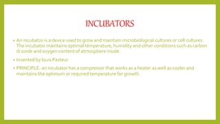 INCUBATORS
• An incubator is a device used to grow and maintain microbiological cultures or cell cultures.
The incubator maintains optimal temperature, humidity and other conditions such as carbon
di oxide and oxygen content of atmosphere inside.
• Invented by louis Pasteur
• PRINCIPLE: an incubator has a compressor that works as a heater as well as cooler and
maintains the optimum or required temperature for growth.
 