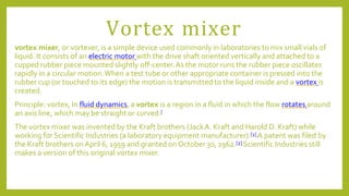 Vortex mixer
vortex mixer, or vortexer, is a simple device used commonly in laboratories to mix small vials of
liquid. It consists of an electric motor with the drive shaft oriented vertically and attached to a
cupped rubber piece mounted slightly off-center.As the motor runs the rubber piece oscillates
rapidly in a circular motion.When a test tube or other appropriate container is pressed into the
rubber cup (or touched to its edge) the motion is transmitted to the liquid inside and a vortex is
created.
Principle: vortex, In fluid dynamics, a vortex is a region in a fluid in which the flow rotates around
an axis line, which may be straight or curved.[
The vortex mixer was invented by the Kraft brothers (JackA. Kraft and Harold D. Kraft) while
working for Scientific Industries (a laboratory equipment manufacturer).[1] A patent was filed by
the Kraft brothers on April 6, 1959 and granted on October 30, 1962.[2] Scientific Industries still
makes a version of this original vortex mixer.
 