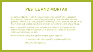 PESTLE AND MORTAR
• A mortar and pestle is a kitchen device used since ancient times to prepare
ingredients or substances by crushing and grinding them into a fine paste or
powder.The mortar is a bowl, made of hardwood, ceramic or stone.The pestle is a
heavy blunt club shaped object, end of which is used for crushing and grinding.
• Uses it is used for grinding plant samples which lead to disrupting cellular
membranes and specially cell wall. Or in other words to release biological
molecules from inside the cell.
• Other methods : bead disruptor developed by tim Hopkins
cryopulverization developed by smucker and pfister
ultrasonic homogenizer:
 