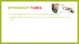 EPPENDROFFTUBES
• Are small capped plastic tubes used for centrifuge or in pcr apparatus.
• Available in different volumes like 0.5 ml, 1.5 ml, 2 ml but the most comman size is
1.5 ml
 