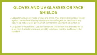 GLOVES AND UV GLASSES OR FACE
SHIELDS
• Laboratory gloves are made of latex and nitrile.They protect the hands of wearer
against chemicals which may be corrosive or carcinogenic or hazrdous in any
nature. Do not use vinyl gloves which can transmit significant amount of uv.
• Uv glasses or face shields : use poly carbonate face shields that are rated for uv
protection. It should be marked withZ87 to indicate that the shield meets the
standard.
 