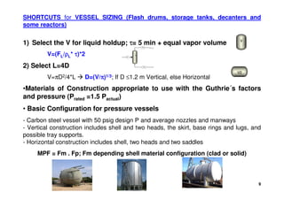 9
SHORTCUTS for VESSEL SIZING (Flash drums, storage tanks, decanters and
some reactors)
•Materials of Construction appropriate to use with the Guthrie´s factors
and pressure (Prated =1.5 Pactual)
• Basic Configuration for pressure vessels
- Carbon steel vessel with 50 psig design P and average nozzles and manways
- Vertical construction includes shell and two heads, the skirt, base rings and lugs, and
possible tray supports.
- Horizontal construction includes shell, two heads and two saddles
MPF = Fm . Fp; Fm depending shell material configuration (clad or solid)
V
V2
1) Select the V for liquid holdup; τ
τ
τ
τ= 5 min + equal vapor volume
V=(FL/ρ
ρ
ρ
ρL* τ
τ
τ
τ)*2
2) Select L=4D
V=πD2/4*L  D=(V/π
π
π
π)1/3; If D ≤1.2 m Vertical, else Horizontal
V
F
FL
FV
 