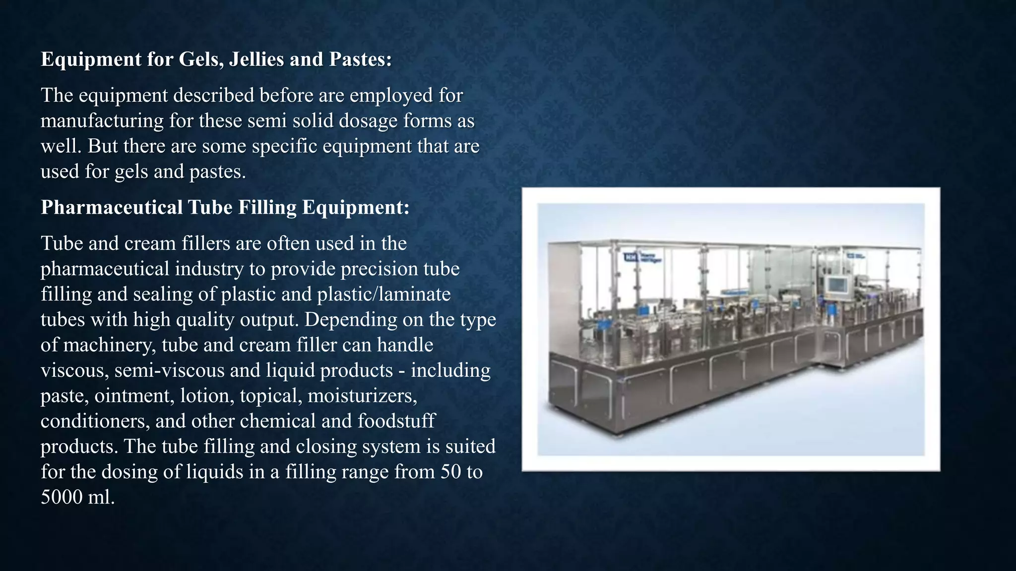 Equipment for Gels, Jellies and Pastes:
The equipment described before are employed for
manufacturing for these semi solid dosage forms as
well. But there are some specific equipment that are
used for gels and pastes.
Pharmaceutical Tube Filling Equipment:
Tube and cream fillers are often used in the
pharmaceutical industry to provide precision tube
filling and sealing of plastic and plastic/laminate
tubes with high quality output. Depending on the type
of machinery, tube and cream filler can handle
viscous, semi-viscous and liquid products - including
paste, ointment, lotion, topical, moisturizers,
conditioners, and other chemical and foodstuff
products. The tube filling and closing system is suited
for the dosing of liquids in a filling range from 50 to
5000 ml.
 