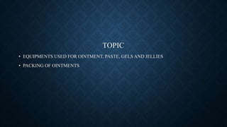 TOPIC
• EQUIPMENTS USED FOR OINTMENT, PASTE, GELS AND JELLIES
• PACKING OF OINTMENTS
 
