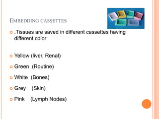 EMBEDDING CASSETTES
 .Tissues are saved in different cassettes having
different color
 Yellow (liver, Renal)
 Green (Routine)
 White (Bones)
 Grey (Skin)
 Pink (Lymph Nodes)
 