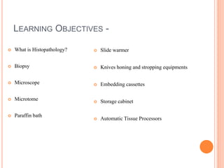LEARNING OBJECTIVES -
 What is Histopathology?
 Biopsy
 Microscope
 Microtome
 Paraffin bath
 Slide warmer
 Knives honing and stropping equipments
 Embedding cassettes
 Storage cabinet
 Automatic Tissue Processors
 