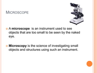 MICROSCOPE
 A microscope is an instrument used to see
objects that are too small to be seen by the naked
eye.
 Microscopy is the science of investigating small
objects and structures using such an instrument.
 