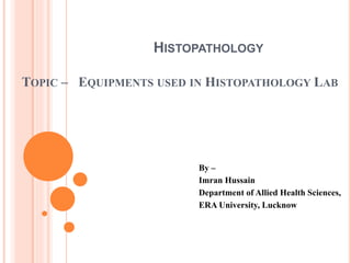 HISTOPATHOLOGY
TOPIC – EQUIPMENTS USED IN HISTOPATHOLOGY LAB
By –
Imran Hussain
Department of Allied Health Sciences,
ERA University, Lucknow
 