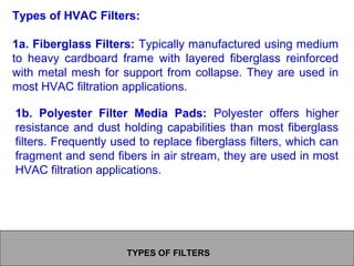TYPES OF FILTERS
Types of HVAC Filters:
1a. Fiberglass Filters: Typically manufactured using medium
to heavy cardboard frame with layered fiberglass reinforced
with metal mesh for support from collapse. They are used in
most HVAC filtration applications.
1b. Polyester Filter Media Pads: Polyester offers higher
resistance and dust holding capabilities than most fiberglass
filters. Frequently used to replace fiberglass filters, which can
fragment and send fibers in air stream, they are used in most
HVAC filtration applications.
 