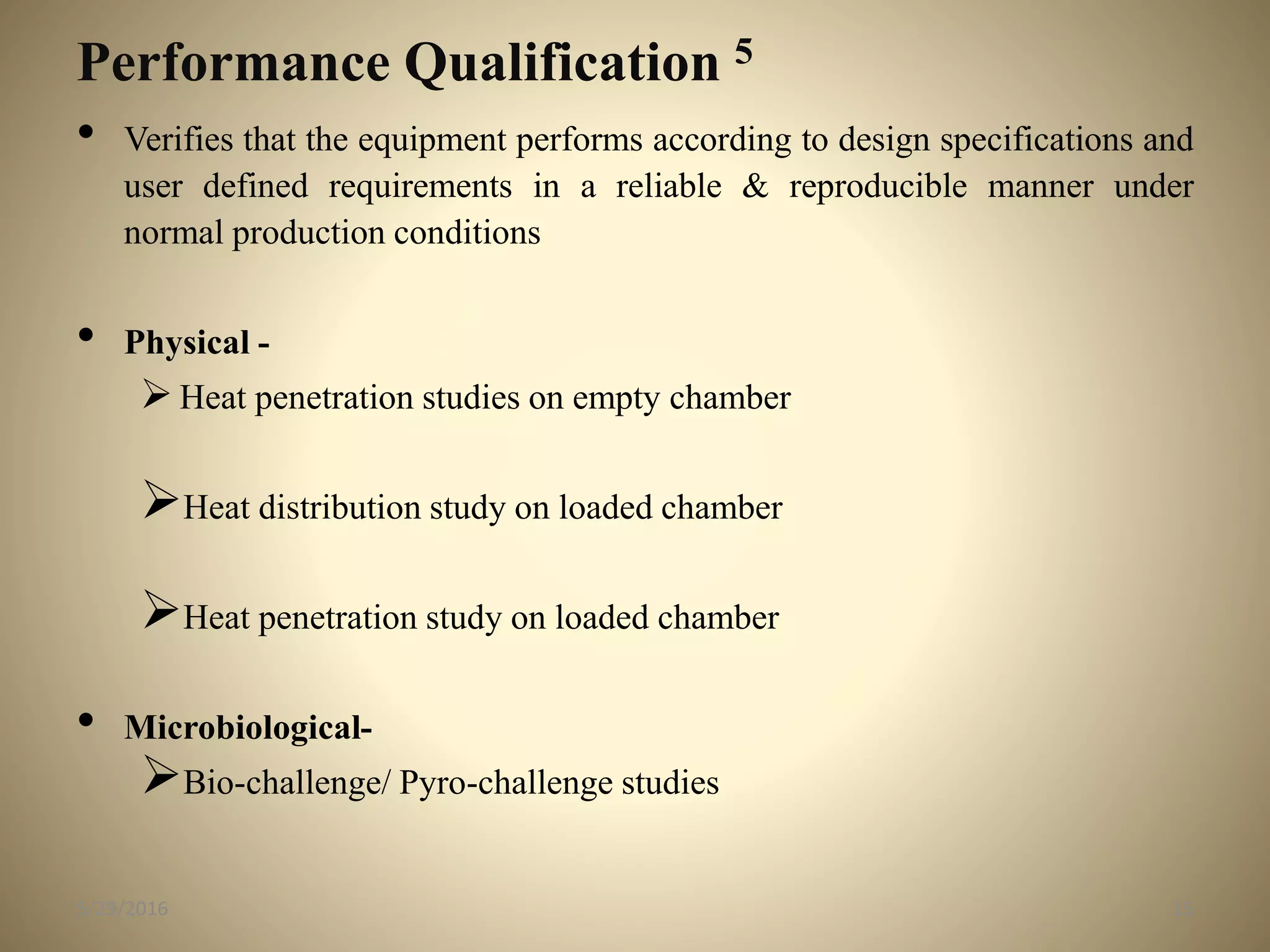 Performance Qualification 5
• Verifies that the equipment performs according to design specifications and
user defined requirements in a reliable & reproducible manner under
normal production conditions
• Physical -
Heat penetration studies on empty chamber
Heat distribution study on loaded chamber
Heat penetration study on loaded chamber
• Microbiological-
Bio-challenge/ Pyro-challenge studies
155/29/2016
 