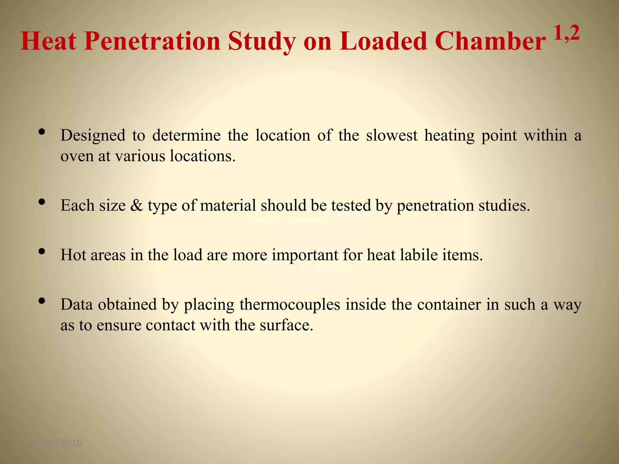 Heat Penetration Study on Loaded Chamber 1,2
• Designed to determine the location of the slowest heating point within a
oven at various locations.
• Each size & type of material should be tested by penetration studies.
• Hot areas in the load are more important for heat labile items.
• Data obtained by placing thermocouples inside the container in such a way
as to ensure contact with the surface.
185/29/2016
 